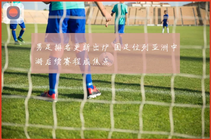 男足排名更新出炉 国足位列亚洲中游后续赛程成焦点