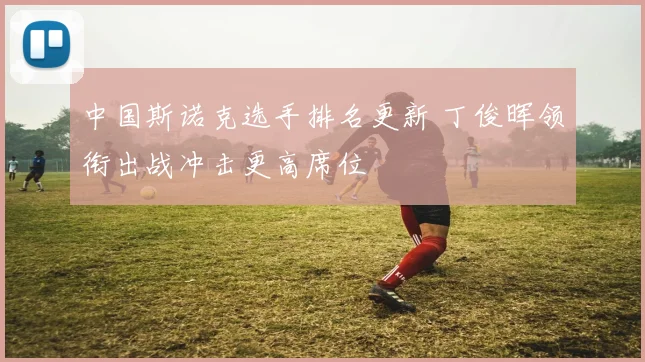 中国斯诺克选手排名更新 丁俊晖领衔出战冲击更高席位