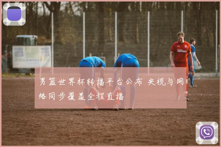 男篮世界杯转播平台公布 央视与网络同步覆盖全程直播