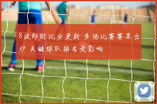 8波即时比分更新 多场比赛赛果出炉 关键球队排名受影响