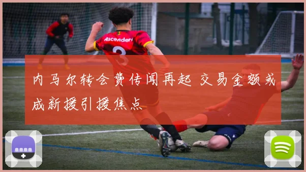 内马尔转会费传闻再起 交易金额或成新援引援焦点