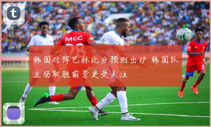 韩国对阵巴林比分预测出炉 韩国队主场取胜前景更受关注