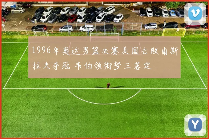 1996年奥运男篮决赛美国击败南斯拉夫夺冠 韦伯领衔梦三落定