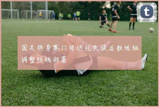 国足热身赛门将送礼失误后教练组调整防线部署