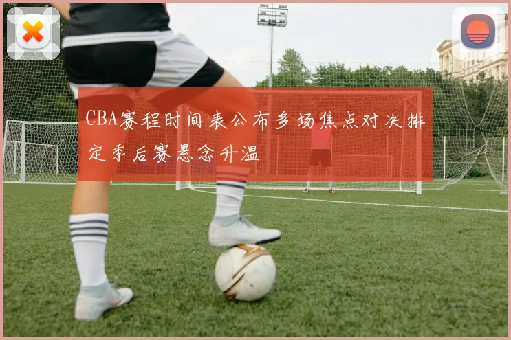 CBA赛程时间表公布多场焦点对决排定季后赛悬念升温