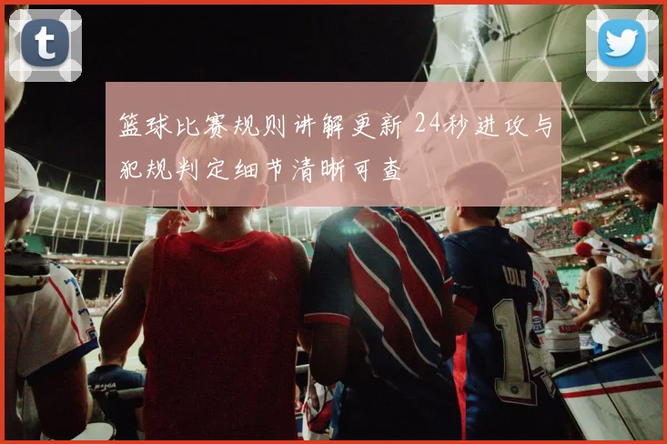 篮球比赛规则讲解更新 24秒进攻与犯规判定细节清晰可查