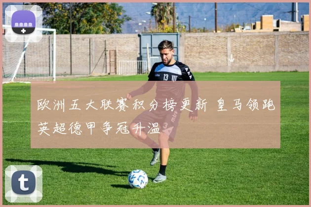 欧洲五大联赛积分榜更新 皇马领跑英超德甲争冠升温