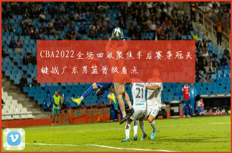 CBA2022全场回放聚焦季后赛争冠关键战广东男篮晋级看点