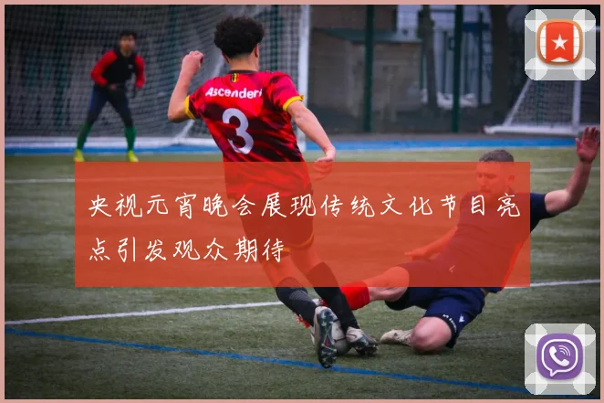 央视元宵晚会展现传统文化节目亮点引发观众期待