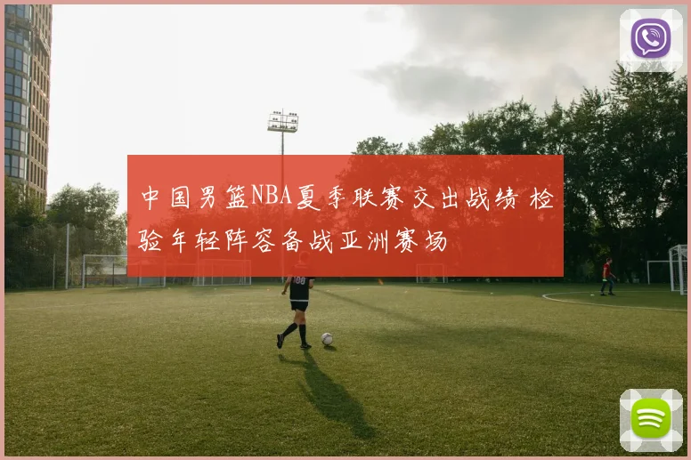 中国男篮NBA夏季联赛交出战绩 检验年轻阵容备战亚洲赛场