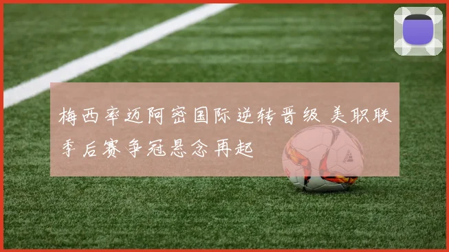 梅西率迈阿密国际逆转晋级 美职联季后赛争冠悬念再起