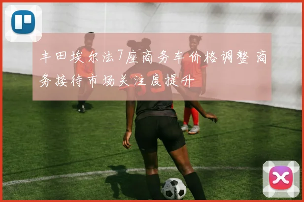 丰田埃尔法7座商务车价格调整 商务接待市场关注度提升