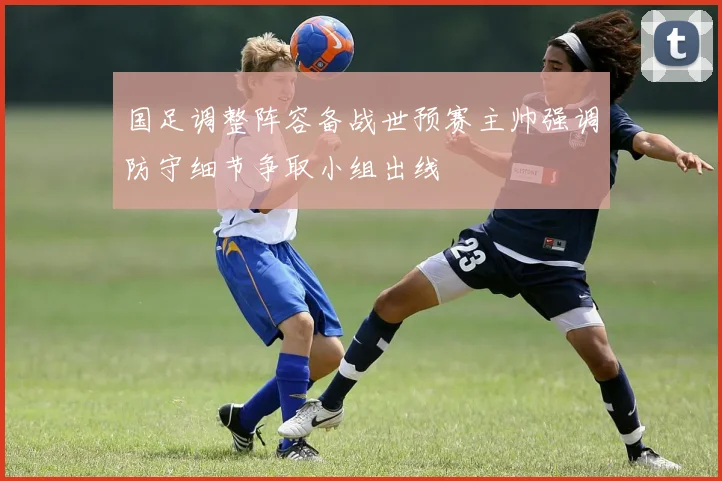 国足调整阵容备战世预赛主帅强调防守细节争取小组出线