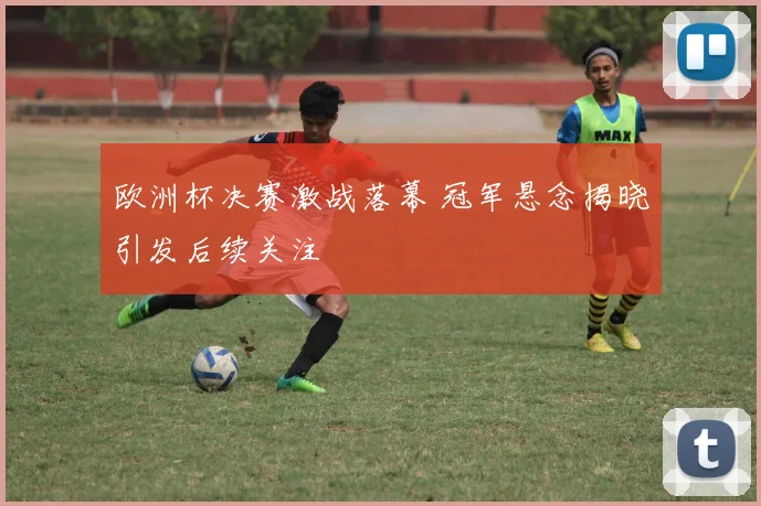 欧洲杯决赛激战落幕 冠军悬念揭晓引发后续关注