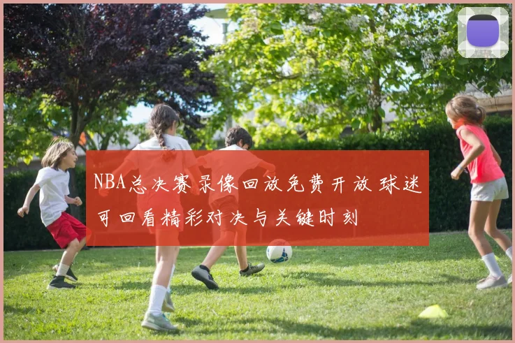 NBA总决赛录像回放免费开放 球迷可回看精彩对决与关键时刻
