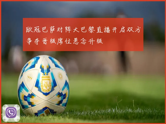 欧冠巴萨对阵大巴黎直播开启双方争夺晋级席位悬念升级