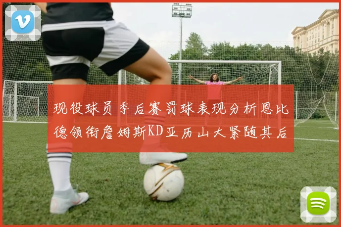 现役球员季后赛罚球表现分析恩比德领衔詹姆斯KD亚历山大紧随其后