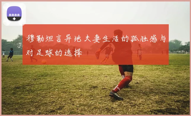穆勒坦言异地夫妻生活的孤独感与对足球的选择