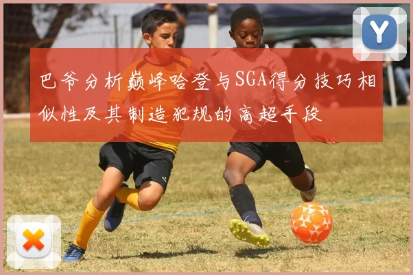 巴爷分析巅峰哈登与SGA得分技巧相似性及其制造犯规的高超手段