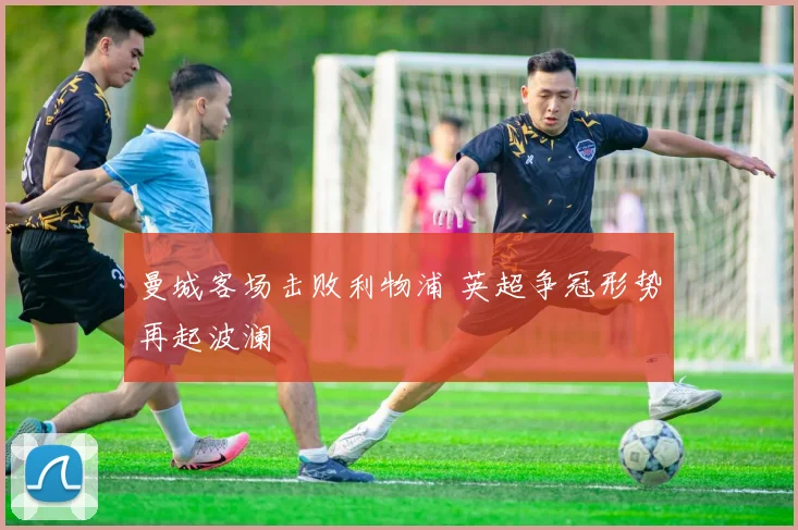 曼城客场击败利物浦 英超争冠形势再起波澜