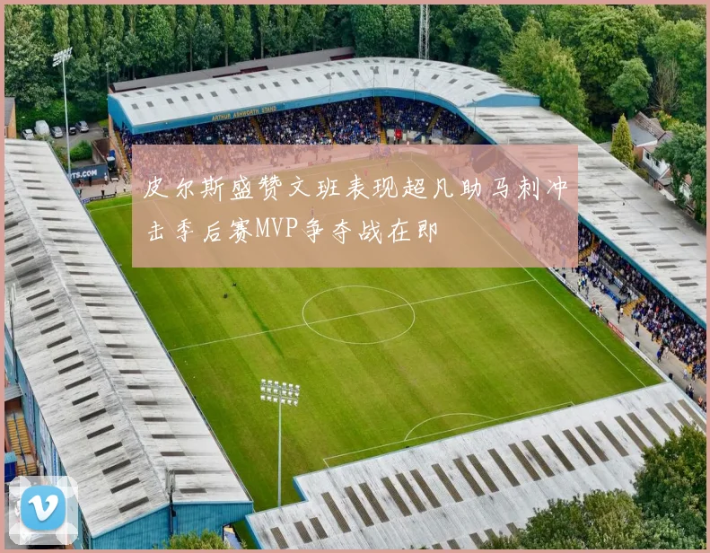 皮尔斯盛赞文班表现超凡助马刺冲击季后赛MVP争夺战在即