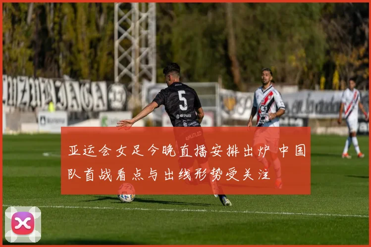 亚运会女足今晚直播安排出炉 中国队首战看点与出线形势受关注