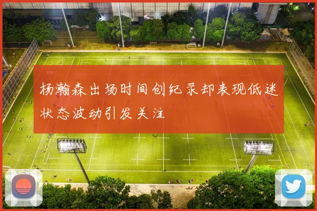 杨瀚森出场时间创纪录却表现低迷状态波动引发关注