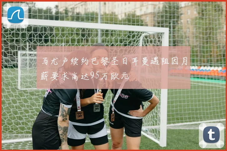 马尤卢续约巴黎圣日耳曼遇阻因月薪要求高达95万欧元