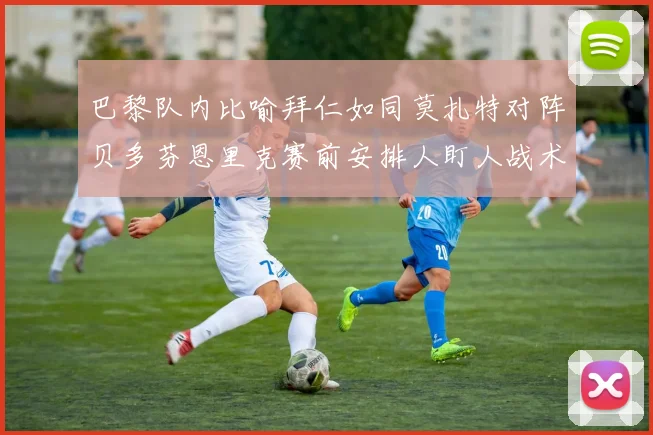 巴黎队内比喻拜仁如同莫扎特对阵贝多芬恩里克赛前安排人盯人战术
