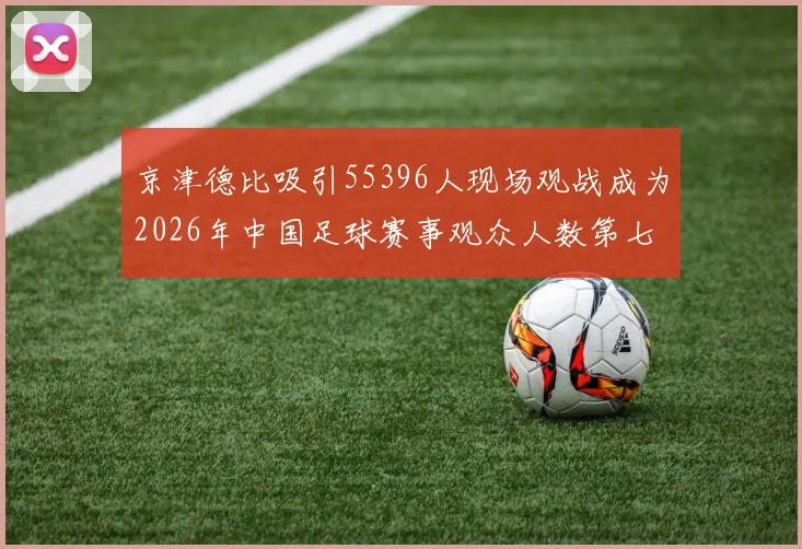 京津德比吸引55396人现场观战成为2026年中国足球赛事观众人数第七位