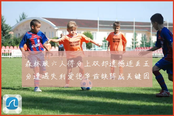 森林狼六人得分上双却遗憾连丢五分遭遇失利爱德华兹缺阵成关键因素