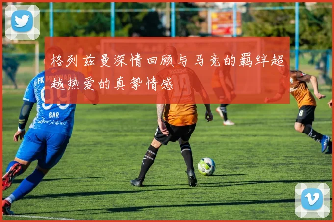 格列兹曼深情回顾与马竞的羁绊超越热爱的真挚情感