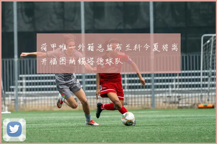 荷甲唯一外籍总监布兰科今夏将离开福图纳锡塔德球队