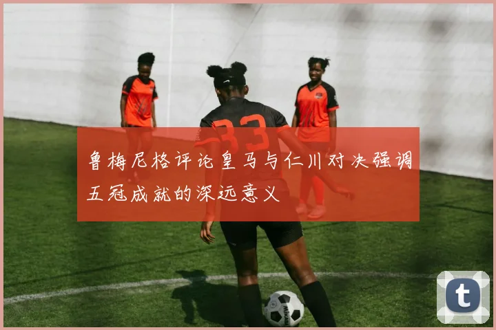 鲁梅尼格评论皇马与仁川对决强调五冠成就的深远意义