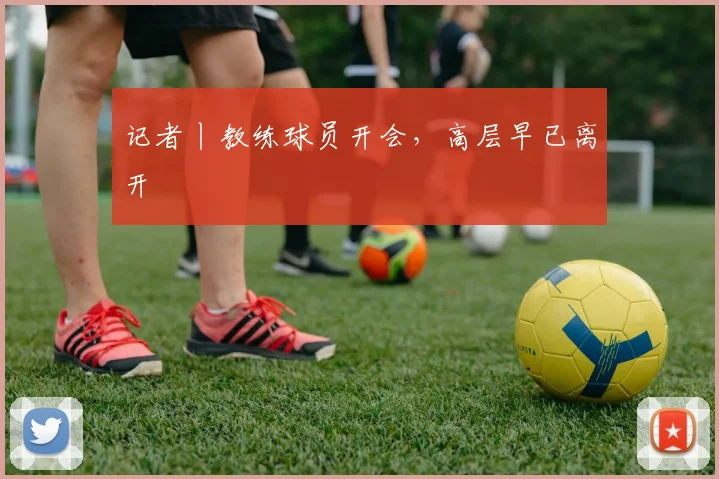 记者丨教练球员开会，高层早已离开