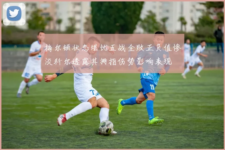 梅尔顿状态堪忧五战全败正负值惨淡科尔透露其拇指伤势影响表现