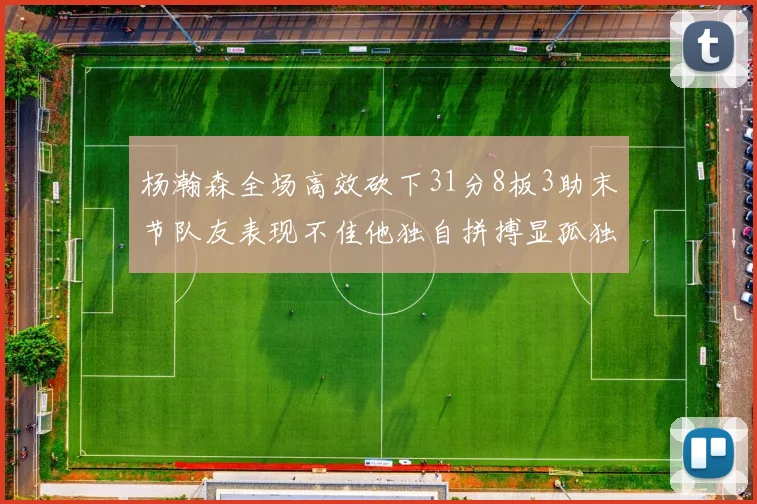 杨瀚森全场高效砍下31分8板3助末节队友表现不佳他独自拼搏显孤独